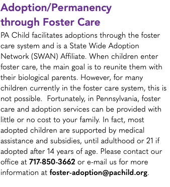 Adoption/Permanency through Foster Care PA Child facilitates adoptions through the foster care system and is a State Wide Adoption Network (SWAN) Affiliate. When children enter foster care, the main goal is to reunite them with their biological parents. However, for many children currently in the foster care system, this is not possible. Fortunately, in Pennsylvania, foster care and adoption services can be provided with little or no cost to your family. In fact, most adopted children are supported by medical assistance and subsidies, until adulthood or 21 if adopted after 14 years of age. Please contact our office at 717-850-3662 or e-mail us for more information at foster-adoption@pachild.org.
