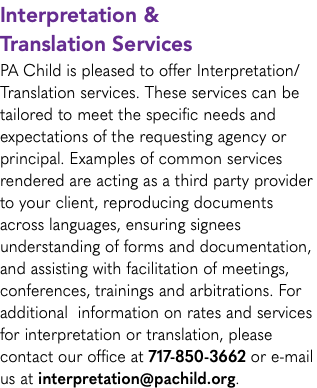 Interpretation & Translation Services PA Child is pleased to offer Interpretation/Translation services. These services can be tailored to meet the specific needs and expectations of the requesting agency or principal. Examples of common services rendered are acting as a third party provider to your client, reproducing documents across languages, ensuring signees understanding of forms and documentation, and assisting with facilitation of meetings, conferences, trainings and arbitrations. For additional information on rates and services for interpretation or translation, please contact our office at 717-850-3662 or e-mail us at interpretation@pachild.org.