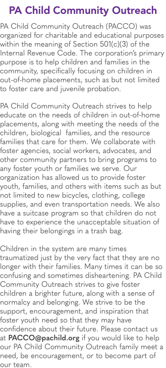 PA Child Community Outreach PA Child Community Outreach (PACCO) was organized for charitable and educational purposes within the meaning of Section 501(c)(3) of the Internal Revenue Code. The corporation’s primary purpose is to help children and families in the community, specifically focusing on children in out-of-home placements, such as but not limited to foster care and juvenile probation. PA Child Community Outreach strives to help educate on the needs of children in out-of-home placements, along with meeting the needs of the children, biological families, and the resource families that care for them. We collaborate with foster agencies, social workers, advocates, and other community partners to bring programs to any foster youth or families we serve. Our organization has allowed us to provide foster youth, families, and others with items such as but not limited to new bicycles, clothing, college supplies, and even transportation needs. We also have a suitcase program so that children do not have to experience the unacceptable situation of having their belongings in a trash bag. Children in the system are many times traumatized just by the very fact that they are no longer with their families. Many times it can be so confusing and sometimes disheartening. PA Child Community Outreach strives to give foster children a brighter future, along with a sense of normalcy and belonging. We strive to be the support, encouragement, and inspiration that foster youth need so that they may have confidence about their future. Please contact us at PACCO@pachild.org if you would like to help our PA Child Community Outreach family meet a need, be encouragement, or to become part of our team.